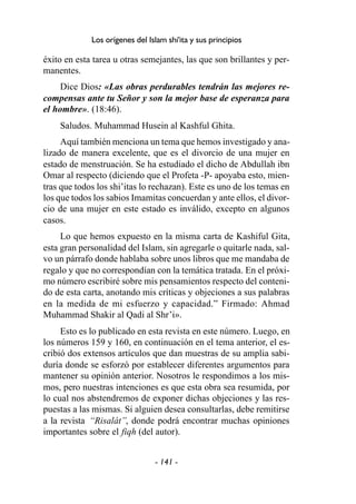 - 141 -
Los orígenes del Islam shi'ita y sus principios
éxito en esta tarea u otras semejantes, las que son brillantes y per-
manentes.
Dice Dios: «Las obras perdurables tendrán las mejores re-
compensas ante tu Señor y son la mejor base de esperanza para
el hombre». (18:46).
Saludos. Muhammad Husein al Kashful Ghita.
Aquí también menciona un tema que hemos investigado y ana-
lizado de manera excelente, que es el divorcio de una mujer en
estado de menstruación. Se ha estudiado el dicho de Abdullah ibn
Omar al respecto (diciendo que el Profeta -P- apoyaba esto, mien-
tras que todos los shi’itas lo rechazan). Este es uno de los temas en
los que todos los sabios Imamitas concuerdan y ante ellos, el divor-
cio de una mujer en este estado es inválido, excepto en algunos
casos.
Lo que hemos expuesto en la misma carta de Kashiful Gita,
esta gran personalidad del Islam, sin agregarle o quitarle nada, sal-
vo un párrafo donde hablaba sobre unos libros que me mandaba de
regalo y que no correspondían con la temática tratada. En el próxi-
mo número escribiré sobre mis pensamientos respecto del conteni-
do de esta carta, anotando mis críticas y objeciones a sus palabras
en la medida de mi esfuerzo y capacidad.” Firmado: Ahmad
Muhammad Shakir al Qadi al Shr’i».
Esto es lo publicado en esta revista en este número. Luego, en
los números 159 y 160, en continuación en el tema anterior, el es-
cribió dos extensos artículos que dan muestras de su amplia sabi-
duría donde se esforzó por establecer diferentes argumentos para
mantener su opinión anterior. Nosotros le respondimos a los mis-
mos, pero nuestras intenciones es que esta obra sea resumida, por
lo cual nos abstendremos de exponer dichas objeciones y las res-
puestas a las mismas. Si alguien desea consultarlas, debe remitirse
a la revista “Risalát”, donde podrá encontrar muchas opiniones
importantes sobre el fiqh (del autor).
 