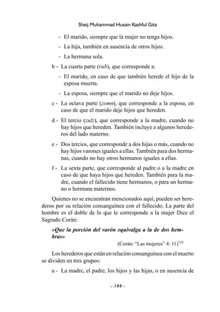 - 144 -
Sheij Muhammad Husain Kashful Gita
- El marido, siempre que la mujer no tenga hijos.
- La hija, también en ausencia de otros hijos.
- La hermana sola.
b - La cuarta parte (rub), que corresponde a:
- El marido, en caso de que también herede el hijo de la
esposa muerta.
- La esposa, siempre que el marido no deje hijos.
c - La octava parte (zomn), que corresponde a la esposa, en
caso de que el marido deje hijos que hereden.
d - El tercio (zulz), que corresponde a la madre, cuando no
hay hijos que hereden. También incluye a algunos herede-
ros del lado materno.
e - Dos tercios, que corresponde a dos hijas o más, cuando no
hay hijos varones iguales a ellas. También para dos herma-
nas, cuando no hay otros hermanos iguales a ellas.
f - La sexta parte, que corresponde al padre o a la madre en
caso de que haya hijos que hereden. También para la ma-
dre, cuando el fallecido tiene hermanos, o para un herma-
no o hermana maternos.
Quienes no se encuentran mencionados aquí, pueden ser here-
deros por su relación consanguínea con el fallecido. La parte del
hombre es el doble de lo que le corresponde a la mujer Dice el
Sagrado Corán:
«Que la porción del varón equivalga a la de dos hem-
bras»
(Corán: “Las mujeres” 4: 11)51b
Los herederos que están en relación consanguínea con el muerto
se dividen en tres grupos:
a - La madre, el padre, los hijos y las hijas, o en ausencia de
 