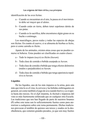 - 155 -
Los orígenes del Islam shi'ita y sus principios
identificación de las aves lícitas:
a - Cuando se encuentran en el aire, la pausa en el movimien-
to debe ser mayor que el aleteo.
b - Cuando están en tierra, deben tener espolones detrás de
sus patas.
c - Cuando es lo sacrifica, debe encontrarse algún grano en su
buche o estómago.
Los murciélagos, pavos reales y todas las especies de abejas
son ilícitas. En cuanto al cuervo, si se alimenta de hierbas es lícito,
pero si come carroña es ilícito.
Aparte de los animales, existen otras cosas que no pueden co-
merse ni beberse. Estas pueden ser clasificadas en cuatro clases:
a - Todo lo impuro (nayis) es ilícito (haram).
b - Toda clase de comida o bebida usurpada es haram.
c - Toda clase de comida o bebida que tenga efectos deletorios
(malos o perjudiciales) es haram.
d - Toda clase de comida o bebida que tenga apariencia repul-
siva es haram.
Líquidos
De los líquidos, uno de los más impuros es la orina, pero aún
más que ésta lo es el vino, la cerveza y las bebidas embriagantes en
general, así como también el jugo de uva cuando hierve y se evapo-
ra hasta dos tercios. En el fiqh imamita, la ilicitud e impureza del
vino es más fuertemente enfatizada que en cualquier otra Escuela.
Las tradiciones que nos han llegado de parte de nuestros Imames
(P) sobre este tema son lo suficientemente fuertes como para ate-
rrorizar a cualquiera sobre este tema permanente. Dichas tradicio-
nes provocan el temblor de quienes son tercos y osados en la des-
obediencia, que cometen grandes pecados, ya que son muy fuertes
 