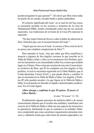 - 170 -
Sheij Muhammad Husain Kashful Gita
pueden preguntar lo que quieran”55
. (Es decir que Dios tiene todas
las partes de un cuerpo, excepto barba y partes pudendas).
El correcto significado del bada´ en el cual los shi’itas creen,
se encuentra incluido en los secretos y misterios de la Casa de
Muhammad (PBd), siendo considerado como una de sus ciencias
especiales. Las tradiciones de la Gente de la Casa (P) expresan lo
siguiente:
“No hay mejor forma de llevar a cabo el deber de adoración (a
Dios Altísimo) que con el reconocimiento del bada´”.
“Aquel que no cree en el bada´ ni conoce a Dios a través de él,
no posee una completa comprensión de Dios”56
.
Para entender el bada´, hay que saber que Dios manifiesta y
anuncia a algunos de Sus ángeles cercanos lo que inscribe en la
Tabla de Mahu e Izbat, y ellos se lo comunican a los Profetas, quie-
nes les transmiten a sus comunidades sobre los eventos que tendrán
lugar en el futuro. Pero existe por encima de esto otro Conocimien-
to exclusivo de Dios, que Él no comparte con Sus ángeles ni Sus
profetas, el cual se encuentra registrado en la Tabla Mahfus, que el
Corán denomina Ummul Kitab, y que puede alterar y cambiar lo
que se encuentra en la Tabla de Mahu e Izbat. Los ángeles y Profe-
tas (P) sólo pueden acceder a lo que figura en la Tabla de Mahu e
Izbat, lo cual puede ser alterado (o ligado a determinadas condicio-
nes). En el Corán figura:
«Dios abroga y confirma lo que Él quiere. Él posee el
Libro Matriz»
(Corán: “El trueno” 13: 39)
Posiblemente algunas personas de intelecto débil y de menor
conocimiento objeten que el ocultar una realidad y manifestar otra
a través de la Tabla de Mahu e Izbat sea una especie de incitación a
la ignorancia, declarando lo que es contrario a la realidad. Debe-
mos comprender que estas cuestiones seguramente presentan inte-
reses y sabiduría oculta que están fuera de nuestra capacidad y en-
 