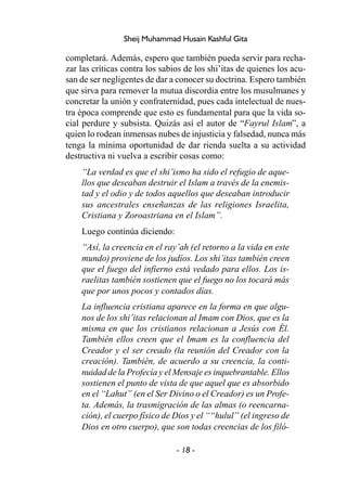 - 18 -
Sheij Muhammad Husain Kashful Gita
completará. Además, espero que también pueda servir para recha-
zar las críticas contra los sabios de los shi’itas de quienes los acu-
san de ser negligentes de dar a conocer su doctrina. Espero también
que sirva para remover la mutua discordia entre los musulmanes y
concretar la unión y confraternidad, pues cada intelectual de nues-
tra época comprende que esto es fundamental para que la vida so-
cial perdure y subsista. Quizás así el autor de “Fayrul Islam”, a
quien lo rodean inmensas nubes de injusticia y falsedad, nunca más
tenga la mínima oportunidad de dar rienda suelta a su actividad
destructiva ni vuelva a escribir cosas como:
“La verdad es que el shi’ismo ha sido el refugio de aque-
llos que deseaban destruir el Islam a través de la enemis-
tad y el odio y de todos aquellos que deseaban introducir
sus ancestrales enseñanzas de las religiones Israelita,
Cristiana y Zoroastriana en el Islam”.
Luego continúa diciendo:
“Así, la creencia en el ray’ah (el retorno a la vida en este
mundo) proviene de los judíos. Los shi’itas también creen
que el fuego del infierno está vedado para ellos. Los is-
raelitas también sostienen que el fuego no los tocará más
que por unos pocos y contados días.
La influencia cristiana aparece en la forma en que algu-
nos de los shi’itas relacionan al Imam con Dios, que es la
misma en que los cristianos relacionan a Jesús con Él.
También ellos creen que el Imam es la confluencia del
Creador y el ser creado (la reunión del Creador con la
creación). También, de acuerdo a su creencia, la conti-
nuidad de la Profecía y el Mensaje es inquebrantable. Ellos
sostienen el punto de vista de que aquel que es absorbido
en el “Lahut” (en el Ser Divino o el Creador) es un Profe-
ta. Además, la trasmigración de las almas (o reencarna-
ción), el cuerpo físico de Dios y el ““hulul” (el ingreso de
Dios en otro cuerpo), que son todas creencias de los filó-
 