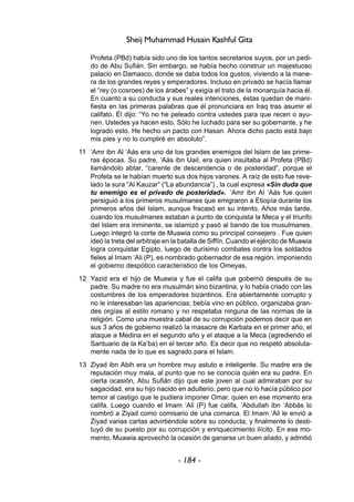 - 184 -
Sheij Muhammad Husain Kashful Gita
Profeta (PBd) había sido uno de los tantos secretarios suyos, por un pedi-
do de Abu Sufián. Sin embargo, se había hecho construir un majestuoso
palacio en Damasco, donde se daba todos los gustos, viviendo a la mane-
ra de los grandes reyes y emperadores. Incluso en privado se hacía llamar
el “rey (o cosroes) de los árabes” y exigía el trato de la monarquía hacia él.
En cuanto a su conducta y sus reales intenciones, éstas quedan de mani-
fiesta en las primeras palabras que él pronunciara en Iraq tras asumir el
califato. Él dijo: “Yo no he peleado contra ustedes para que recen o ayu-
nen. Ustedes ya hacen esto. Sólo he luchado para ser su gobernante, y he
logrado esto. He hecho un pacto con Hasan. Ahora dicho pacto está bajo
mis pies y no lo cumpliré en absoluto”.
11 ‘Amr ibn Al ‘Aás era uno de los grandes enemigos del Islam de las prime-
ras épocas. Su padre, ‘Aás ibn Uail, era quien insultaba al Profeta (PBd)
llamándolo abtar, “carente de descendencia o de posteridad”, porque el
Profeta se le habían muerto sus dos hijos varones. A raíz de esto fue reve-
lado la sura “Al Kauzar” (“La abundancia”) , la cual expresa «Sin duda que
tu enemigo es el privado de posteridad». ‘Amr ibn Al ‘Aás fue quien
persiguió a los primeros musulmanes que emigraron a Etiopía durante los
primeros años del Islam, aunque fracasó en su intento. Años más tarde,
cuando los musulmanes estaban a punto de conquista la Meca y el triunfo
del Islam era inminente, se islamizó y pasó al bando de los musulmanes.
Luego integró la corte de Muawia como su principal consejero . Fue quien
ideó la treta del arbitraje en la batalla de Siffín. Cuando el ejército de Muawia
logra conquistar Egipto, luego de durísimo combates contra los soldados
fieles al Imam ‘Ali (P), es nombrado gobernador de esa región, imponiendo
el gobierno despótico característico de los Omeyas.
12 Yazid era el hijo de Muawia y fue el califa que gobernó después de su
padre. Su madre no era musulmán sino bizantina, y lo había criado con las
costumbres de los emperadores bizantinos. Era abiertamente corrupto y
no le interesaban las apariencias; bebía vino en público, organizaba gran-
des orgías al estilo romano y no respetaba ninguna de las normas de la
religión. Como una muestra cabal de su corrupción podemos decir que en
sus 3 años de gobierno realizó la masacre de Karbala en el primer año, el
ataque a Medina en el segundo año y el ataque a la Meca (agrediendo el
Santuario de la Ka’ba) en el tercer año. Es decir que no respetó absoluta-
mente nada de lo que es sagrado para el Islam.
13 Ziyad ibn Abih era un hombre muy astuto e inteligente. Su madre era de
reputación muy mala, al punto que no se conocía quién era su padre. En
cierta ocasión, Abu Sufián dijo que este joven al cual admiraban por su
sagacidad, era su hijo nacido en adulterio, pero que no lo hacía público por
temor al castigo que le pudiera imponer Omar, quien en ese momento era
califa. Luego cuando el Imam ‘Ali (P) fue califa, ‘Abdullah ibn ‘Abbás lo
nombró a Ziyad como comisario de una comarca. El Imam ‘Ali le envió a
Ziyad varias cartas advirtiéndole sobre su conducta, y finalmente lo desti-
tuyó de su puesto por su corrupción y enriquecimiento ilícito. En ese mo-
mento, Muawia aprovechó la ocasión de ganarse un buen aliado, y admitió
 