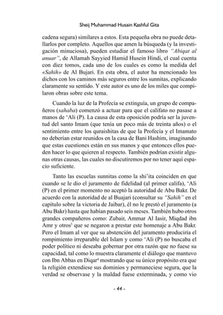 - 44 -
Sheij Muhammad Husain Kashful Gita
cadena segura) similares a estos. Esta pequeña obra no puede deta-
llarlos por completo. Aquellos que amen la búsqueda (y la investi-
gación minuciosa), pueden estudiar el famoso libro “Abiqat al
anuar”, de Allamah Sayyied Hamid Husein Hindi, el cual cuenta
con diez tomos, cada uno de los cuales es como la medida del
«Sahih» de Al Bujari. En esta obra, el autor ha mencionado los
dichos con los caminos más seguros entre los sunnitas, explicando
claramente su sentido. Y este autor es uno de los miles que compi-
laron obras sobre este tema.
Cuando la luz de la Profecía se extinguía, un grupo de compa-
ñeros (sahaba) comenzó a actuar para que el califato no pasase a
manos de ‘Ali (P). La causa de esta oposición podría ser la juven-
tud del santo Imam (que tenía un poco más de treinta años) o el
sentimiento entre los quraishitas de que la Profecía y el Imamato
no deberían estar reunidos en la casa de Bani Hashim, imaginando
que estas cuestiones están en sus manos y que entonces ellos pue-
den hacer lo que quieren al respecto. También podrían existir algu-
nas otras causas, las cuales no discutiremos por no tener aquí espa-
cio suficiente.
Tanto las escuelas sunnitas como la shi’ita coinciden en que
cuando se le dio el juramento de fidelidad (al primer califa), ‘Ali
(P) en el primer momento no aceptó la autoridad de Abu Bakr. De
acuerdo con la autoridad de al Buajari (consultar su “Sahih” en el
capítulo sobre la victoria de Jaibar), él no le prestó el juramento (a
Abu Bakr) hasta que habían pasado seis meses. También hubo otros
grandes compañeros como: Zubair, Ammar Al Iasir, Miqdad ibn
Amr y otros3
que se negaron a prestar este homenaje a Abu Bakr.
Pero el Imam al ver que su abstención del juramento produciría el
rompimiento irreparable del Islam y como ‘Ali (P) no buscaba el
poder político ni deseaba gobernar por otra razón que no fuese su
capacidad, tal como lo muestra claramente el diálogo que mantuvo
con Ibn Abbas en Diqar4
mostrando que su único propósito era que
la religión extendiese sus dominios y permaneciese segura, que la
verdad se observase y la maldad fuese exterminada, y como vio
 