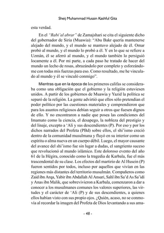 - 48 -
Sheij Muhammad Husain Kashful Gita
esta verdad.
En el “Rabi’al abrar” de Zamajshari se cita el siguiente dicho
del gobernador de Siria (Muawia): “Abu Bakr quería mantenerse
alejado del mundo, y el mundo se mantuvo alejado de él. Omar
probó al mundo, y el mundo lo probó a él. Y en lo que se refiere a
Uzmán, él se aferró al mundo, y el mundo también lo persiguió
locamente a él. Por mi parte, a cada paso he tratado de hacer del
mundo un lecho de rosas, abrazándolo por completo y esforzándo-
me con todas mis fuerzas para eso. Como resultado, me he vincula-
do al mundo y él se vinculó conmigo”.
Mientras que en la época de los primeros califas se considera-
ba como una obligación que el gobierno y la religión estuviesen
unidos. A partir de los gobiernos de Muawia y Yazid la política se
separó de la religión. La gente advirtió que ellos sólo pretendían el
poder político por las cuestiones materiales y comprendieron que
para los asuntos religiosos debían seguir a otros que fuesen dignos
de ello. Y no encontraron a nadie que posea las condiciones del
Imamato como la ciencia, el desapego, la nobleza del prestigio y
del linaje, excepto a ‘Ali y sus descendientes (P). Por eso y por los
dichos narrados del Profeta (PBd) sobre ellos, el shi’ismo creció
dentro de la comunidad musulmana y fluyó en su interior como un
espíritu o alma nueva en un cuerpo débil. Luego, el mayor causante
del avance del shi’ismo fue sin lugar a dudas, el sangriento suceso
que revolucionó al mundo islámico. Este doloroso evento del año
61 de la Hégira, conocido como la tragedia de Karbala, fue el más
trascendental de su clase. Los efectos del martirio de Al Husein (P)
fueron sentidos por todos, incluso por aquellos que vivían en las
regiones más distantes del territorio musulmán. Compañeros como
Zaid ibn Arqa, Yabir ibn Abdallah Al Ansari, Sahl ibn Sa’d As Sa’idí
y Anas ibn Malik, que sobrevivieron a Karbala, comenzaron a dar a
conocer a los musulmanes comunes los valores superiores, las vir-
tudes y el carácter de ‘Ali (P) y de sus descendientes, a quienes
ellos habían visto con sus propio ojos. ¿Quién, acaso, no se conmo-
vía al recordar la imagen del Profeta de Dios levantando a sus ama-
 