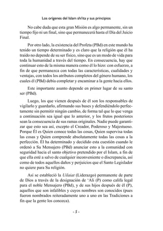 - 5 -
Los orígenes del Islam shi'ita y sus principios
No cabe duda que esta gran Misión es algo permanente, sin un
tiempo fijo ni un final, sino que permanecerá hasta el Día del Juicio
Final.
Por otro lado, la existencia del Profeta (PBd) en este mundo ha
tenido un tiempo determinado y es claro que la religión que él ha
traído no depende de su ser físico, sino que es un modo de vida para
toda la humanidad a través del tiempo. En consecuencia, hay que
continuar esto de la misma manera como él lo hizo: con esfuerzo, a
fin de que permanezca con todas las características, cualidades y
ventajas, con todos los atributos completos del género humano, los
cuales él (PBd) debía completar y encaminar a la gente hacia ellos.
Este importante asunto depende en primer lugar de su santo
ser (PBd).
Luego, los que vienen después de él son los responsables de
vigilarlo y guardarlo, afirmando sus bases y defendiéndolo perfec-
tamente sin permitir ningún cambio, de forma tal que lo que venga
a continuación sea igual que lo anterior, y los frutos posteriores
sean la consecuencia de sus ramas originales. Nadie puede garanti-
zar que esto sea así, excepto el Creador, Poderoso y Majestuoso.
Porque Él es Quien conoce todas las cosas, Quien supervisa todas
las cosas y Quien comprende absolutamente todas las cosas a la
perfección. Él ha determinado y decidido esta cuestión cuando le
ordenó a Su Mensajero (PBd) anunciar esto a la comunidad con
seguridad hacia el santo objetivo pretendido por el Islam, a fin de
que ella esté a salvo de cualquier inconveniente o discrepancia, así
como de todos aquellos daños y perjuicios que el Santo Legislador
no quiere para Su religión.
Así se estableció la Uilaiat (Liderazgo) permanente de parte
de Dios a través de la designación de ‘Ali (P) como califa legal
para el noble Mensajero (PBd), y de sus hijos después de él (P),
aquellos que son infalibles y cuyos nombres son conocidos (pues
fueron nombrados reiteradamente uno a uno en las Tradiciones a
fin que la gente los conozca).
 