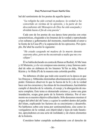 - 56 -
Sheij Muhammad Husain Kashful Gita
bal del sentimiento de los poetas de aquella época:
“La religión ha sido cortad en pedazos; la verdad se ha
convertido en víctima de la opresión, y la parte de los
descendientes del Mensajero de Dios ha sido usurpada y
dividida hasta el fin de esta poesía”.
Cada uno de los poetas de esa época tiene poesías con estas
características, elogiando a los Imames de la verdad y reprochando
a los sultanes y gobernantes del momento, manifestando el amor a
la Gente de la Casa (P) y la separación de los opresores. Por ejem-
plo, Da’abal ha escrito lo siguiente:
“He estado cargando mi madera de la muerte durante
cuarenta años, pero no he encontrado a nadie que me cru-
cifique”.
Él se había declarado en contra de Harun ar Rashid, Al Ma’mun
y Al Mutasim, y a la vez compuso una enorme y muy famosa canti-
dad de odas en alabanza de los Imames Ya’far as ádiq, Musa al
Kázim y Ar Rida (P) de la manera más colorida posible.
No debemos olvidar que todo esto ocurrió en la época en que
los Omeyas y Abbásidas dominaban absolutamente todo con pleno
poder. Entonces observen lo que la fuerza de la fe y de la verdad
hace con los corazones y las almas de los musulmanes, haciéndoles
cumplir el derecho de la valentía, el coraje y la abnegación de ma-
nera completa. Este tema es demasiado extenso y, como una gran
inundación, ocupa gran parte de la historia islámica. Por el mo-
mento no es nuestro objetivo dilucidarlo. Sólo deseamos mostrar el
origen del árbol del shi’ismo y a quien lo sembró dentro del jardín
del Islam, explicando los factores de su crecimiento y desarrollo.
No hablemos sobre este tema por sentimentalismo, sino como in-
vestigadores de la verdad, con objetividad y lejos de todo fanatis-
mo, apoyándonos en una serie de realidades y de claros elementos
de la historia.
Considero haber cumplido acabadamente con el derecho de
 