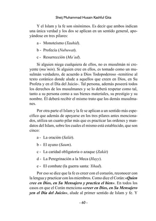 - 60 -
Sheij Muhammad Husain Kashful Gita
Y el Islam y la fe son sinónimos. Es decir que ambos indican
una única verdad y los dos se aplican en un sentido general, apo-
yándose en tres pilares:
a - Monoteísmo (Tauhid).
b - Profecía (Nubuwat).
c - Resurrección (Ma’ad).
Si alguien niega cualquiera de ellos, no es musulmán ni cre-
yente (mu’min). Si alguien cree en ellos, es tomado como un mu-
sulmán verdadero, de acuerdo a Dios Todopoderoso -remitirse al
texto coránico donde alude a aquellos que creen en Dios, en Su
Profeta y en el Día del Juicio-. Tal persona, además poseerá todos
los derechos de los musulmanes y se lo deberá respetar como tal,
tanto a su persona como a sus bienes materiales, su prestigio y su
nombre. Él deberá recibir el mismo trato que los demás musulma-
nes.
Por otra parte el Islam y la fe se aplican a un sentido más espe-
cífico que además de apoyarse en los tres pilares antes menciona-
dos, utiliza un cuarto pilar más que es practicar las ordenes y man-
datos del Islam, sobre los cuales el mismo está establecido, que son
cinco:
a - La oración (Salát).
b - El ayuno (Saum).
c - La caridad obligatoria o azaque (Zakát)
d - La Peregrinación a la Meca (Hayy).
e - El combate (la guerra santa: Yihad).
Por eso se dice que la fe es creer con el corazón, reconocer con
la lengua y practicar con los miembros. Como dice el Corán:«Quien
cree en Dios, en Su Mensajero y practica el bien». En todos los
casos en que el Corán menciona «creer en Dios, en Su Mensajero
yen el Día del Juicio», alude al primer sentido de Islam y fe. Y
 