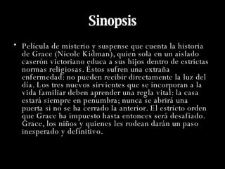 Sinopsis Película de misterio y suspense que cuenta la historia de Grace (Nicole Kidman), quien sola en un aislado caserón victoriano educa a sus hijos dentro de estrictas normas religiosas. Éstos sufren una extraña enfermedad: no pueden recibir directamente la luz del día. Los tres nuevos sirvientes que se incorporan a la vida familiar deben aprender una regla vital: la casa estará siempre en penumbra; nunca se abrirá una puerta si no se ha cerrado la anterior. El estricto orden que Grace ha impuesto hasta entonces será desafiado. Grace, los niños y quienes les rodean darán un paso inesperado y definitivo.  