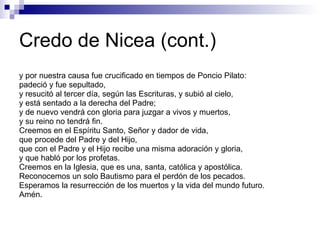 Credo de Nicea (cont.) y por nuestra causa fue crucificado en tiempos de Poncio Pilato: padeció y fue sepultado, y resucitó al tercer día, según las Escrituras, y subió al cielo, y está sentado a la derecha del Padre; y de nuevo vendrá con gloria para juzgar a vivos y muertos, y su reino no tendrá fin. Creemos en el Espíritu Santo, Señor y dador de vida, que procede del Padre y del Hijo, que con el Padre y el Hijo recibe una misma adoración y gloria, y que habló por los profetas. Creemos en la Iglesia, que es una, santa, católica y apostólica. Reconocemos un solo Bautismo para el perdón de los pecados. Esperamos la resurrección de los muertos y la vida del mundo futuro. Amén.  