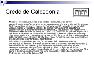 Credo de Calcedonia Nosotros, entonces, siguiendo a los santos Padres, todos de común consentimiento, enseñamos a los hombres a confesar a Uno y el mismo Hijo, nuestro Señor Jesucristo, el mismo perfecto en Deidad y también perfecto en humanidad; verdadero Dios y verdadero hombre, de cuerpo y alma racional; cosustancial (coesencial) con el Padre de acuerdo a la Deidad, y cosustancial con nosotros de acuerdo a la Humanidad; en todas las cosas como nosotros, sin pecado; engendrado del Padre antes de todas las edades, de acuerdo a la Deidad; y en estos postreros días, para nosotros, y por nuestra salvación, nacido de la virgen María, de acuerdo a la Humanidad; uno y el mismo, Cristo, Hijo, Señor, Unigénito, para ser reconocido en dos naturalezas, inconfundibles, incambiables, indivisibles, inseparables; por ningún medio de distinción de naturalezas desaparece por la unión, más bien es preservada la propiedad de cada naturaleza y concurrentes en una Persona y una Sustancia, no partida ni dividida en dos personas, sino uno y el mismo Hijo, y Unigénito, Dios, la Palabra, el Señor Jesucristo; como los profetas desde el principio lo han declarado con respecto a Él, y como el Señor Jesucristo mismo nos lo ha enseñado, y el Credo de los Santos Padres que nos ha sido dado. AMEN 