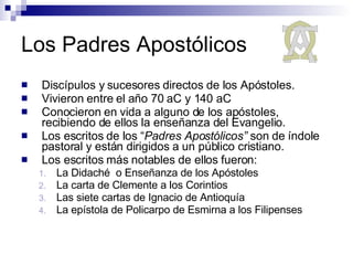 Los Padres Apostólicos Discípulos y sucesores directos de los Apóstoles. Vivieron entre el año 70 aC y 140 aC Conocieron en vida a alguno de los apóstoles, recibiendo de ellos la enseñanza del Evangelio. Los escritos de los “ Padres Apostólicos”  son de índole pastoral y están dirigidos a un público cristiano.  Los escritos más notables de ellos fueron: La Didaché  o Enseñanza de los Apóstoles  La carta de Clemente a los Corintios Las siete cartas de Ignacio de Antioquía  La epístola de Policarpo de Esmirna a los Filipenses  