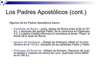 Los Padres Apostólicos (cont.) Algunos de los Padres Apostólicos fueron: Clemente de Roma   - Judío, obispo de Roma entre el 92 al 101 d.c. y discípulo del apóstol Pablo. Se le menciona en Filipenses 4:3. La iglesia Católico-Romana le considera el tercer "Papa" al frente de la sede de Roma.  Ignacio de  Antioquía   - Obispo de Antioquia. Mártir en el circo romano en el 110 d.c. discípulo de los apóstoles Pedro y Pablo.  Policarpo de  Esmirna   - Obispo de Esmirna. Discípulo de Juan el apóstol y maestro de Ireneo de Lyon. Quemado como Mártir en el 156 d.c.  