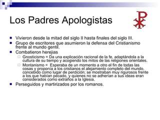 Los Padres Apologistas Vivieron desde la mitad del siglo II hasta finales del siglo III. Grupo de escritores que asumieron la defensa del Cristianismo frente al mundo gentil.  Combatieron herejias Gnosticismo = Da una explicación racional de la fe, adaptándola a la cultura de su tiempo y acogiendo los mitos de las religiones orientales.  Montanismo =  Esperaba de un momento a otro el fin de todas las cosas y proponía a los cristianos el alejamiento completo del mundo, concebido como lugar de perdición; se mostraban muy rigurosos frente a los que habían pecado, y quienes no se adherían a sus ideas eran considerados como extraños a la Iglesia.  Perseguidos y martirizados por los romanos. 