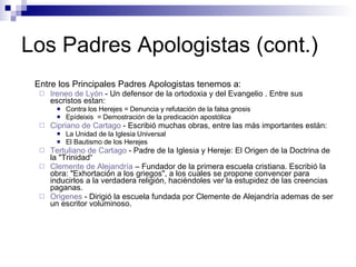 Los Padres Apologistas (cont.) Entre los Principales Padres Apologistas tenemos a:  Ireneo  de  Lyón  - Un defensor de la ortodoxia y del Evangelio . Entre sus escristos estan: Contra los Herejes = Denuncia y refutación de la falsa gnosis  Epídeixis  = Demostración de la predicación apostólica  Cipriano  de Cartago  - Escribió muchas obras, entre las más importantes están:  La Unidad de la Iglesia Universal  El Bautismo de los Herejes  Tertuliano  de Cartago  -  Padre de la Iglesia y Hereje: El Origen de la Doctrina de la "Trinidad“ Clemente de  Alejandría   – Fundador de la primera escuela cristiana. Escribió la obra: "Exhortación a los griegos", a los cuales se propone convencer para inducirlos a la verdadera religión, haciéndoles ver la estupidez de las creencias paganas.  Origenes  - Dirigió la escuela fundada por Clemente de Alejandría ademas de ser un escritor voluminoso.  