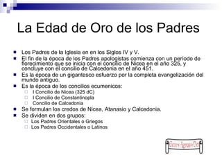La Edad de Oro de los Padres Los Padres de la Iglesia en en los Siglos IV y V.  El fin de la época de los Padres apologistas comienza con un período de florecimiento que se inicia con el concilio de Nicea en el año 325, y concluye con el concilio de Calcedonia en el año 451.  Es la época de un gigantesco esfuerzo por la completa evangelización del mundo antiguo. Es la época de los concilios ecumenicos: I Concilio de Nicea (325 dC) I Concilio de Constantinopla Concilio de Calcedonia Se formulan los credos de Nicea, Atanasio y Calcedonia. Se dividen en dos grupos:  Los Padres Orientales o Griegos Los Padres Occidentales o Latinos 