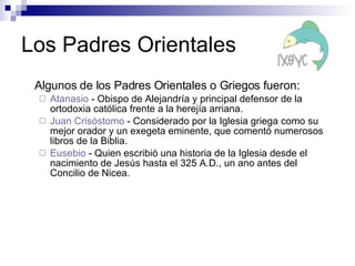 Los Padres Orientales Algunos de los Padres Orientales o Griegos fueron: Atanasio  - O bispo de Alejandría y principal defensor de la ortodoxia católica frente a la herejía arriana. Juan Crisóstomo  - Considerado por la Iglesia griega como su mejor orador y un exegeta eminente, que comentó numerosos libros de la Biblia. Eusebio  - Q uien escribió una historia de la Iglesia desde el nacimiento de Jesús hasta el 325 A.D., un ano antes del Concilio de Nicea.   