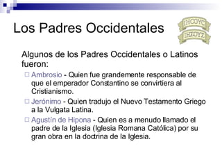 Los Padres Occidentales Algunos de los Padres Occidentales o Latinos fueron: Ambrosio  - Q uien fue grandemente responsable de que el emperador Constantino se convirtiera al Cristianismo.   Jerónimo  - Q uien tradujo el Nuevo Testamento Griego a la Vulgata Latina.   Agustín  de  Hipona   - Q uien es a menudo llamado el padre de la Iglesia (Iglesia Romana Católica) por su gran obra en la doctrina de la Iglesia.   