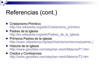 Referencias (cont.) Cristianismo Primitivo  http://es.wikipedia.org/wiki/Cristianismo_primitivo Padres de la Iglesia  http://es.wikipedia.org/wiki/Padres_de_la_Iglesia Primeros Padres de la Iglesia  http://www.vidaeterna.org/esp/historia/comienzos/padres_igl.htm Historia de la Iglesia  http://www.geocities.com/stephen.mark/Materia/P1.htm Credos y Confesiones  http://www.geocities.com/stephen.mark/Materia/T2.htm 