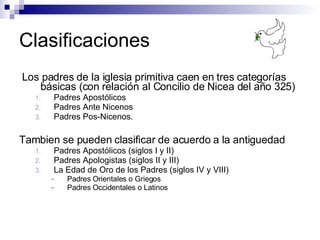 Clasificaciones Los padres de la iglesia primitiva caen en tres categorías básicas (c on relación al Concilio de Nicea del año 325)   Padres Apostólicos Padres Ante Nicenos Padres Pos-Nicenos.  Tambien se pueden clasificar de acuerdo a la antiguedad  Padres Apostólicos (siglos I y II) Padres Apologistas (siglos II y III) La Edad de Oro de los Padres (siglos IV y VIII) Padres Orientales o Griegos Padres Occidentales o Latinos 