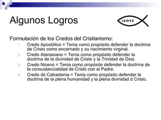 Algunos Logros Formulación de los Credos del Cristianismo: Credo Apostólico =  Tenia como propósito defender la doctrina de Cristo como encarnado y su nacimiento virginal. Credo Atanasiano = Tenia como propósito defender la doctrina de la divinidad de Cristo y la Trinidad de Dios. Credo Niceno = Tenia como propósito defender la doctrina de la consustancialidad de Cristo con el Padre. Credo de Calcedonia = Tenia como propósito defender la doctrina de la plena humanidad y la plena divinidad d Cristo. 