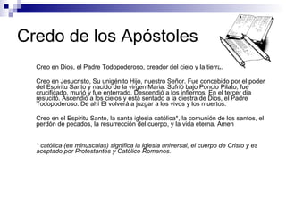 Credo de los Apóstoles Creo en Dios, el Padre Todopoderoso, creador del cielo y la tierra. Creo en Jesucristo, Su unigénito Hijo, nuestro Señor. Fue concebido por el poder del Espiritu Santo y nacido de la virgen Maria. Sufrió bajo Poncio Pilato, fue crucificado, murió y fue enterrado. Descendió a los infiernos. En el tercer dia resucitó. Ascendió a los cielos y está sentado a la diestra de Dios, el Padre Todopoderoso. De ahí El volverá a juzgar a los vivos y los muertos. Creo en el Espiritu Santo, la santa iglesia católica*, la comunión de los santos, el perdón de pecados, la resurrección del cuerpo, y la vida eterna. Amen * católica (en minusculas) significa la iglesia universal, el cuerpo de Cristo y es aceptado por Protestantes y Católico Romanos. 