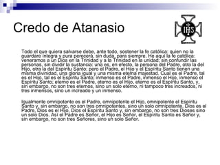 Credo de Atanasio Todo el que quiera salvarse debe, ante todo, sostener la fe católica: quien no la guardare íntegra y pura perecerá, sin duda, para siempre. He aquí la fe católica: veneramos a un Dios en la Trinidad y a la Trinidad en la unidad; sin confundir las personas, sin dividir la sustancia: una es, en efecto, la persona del Padre, otra la del Hijo, otra la del Espíritu Santo; pero el Padre, el Hijo y el Espíritu Santo tienen una misma divinidad, una gloria igual y una misma eterna majestad. Cual es el Padre, tal es el Hijo, tal es el Espíritu Santo; inmenso es el Padre, inmenso el Hijo, inmenso el Espíritu Santo; eterno es el Padre, eterno es el Hijo, eterno es el Espíritu Santo, y, sin embargo, no son tres eternos, sino un solo eterno, ni tampoco tres increados, ni tres inmensos, sino un increado y un inmenso. Igualmente omnipotente es el Padre, omnipotente el Hijo, omnipotente el Espíritu Santo y, sin embargo, no son tres omnipotentes, sino un solo omnipotente. Dios es el Padre, Dios es el Hijo, Dios el Espíritu Santo y, sin embargo, no son tres Dioses sino un solo Dios. Así el Padre es Señor, el Hijo es Señor, el Espíritu Santo es Señor y, sin embargo, no son tres Señores, sino un solo Señor. 