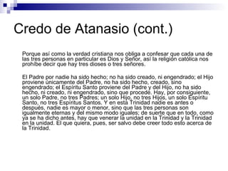 Credo de Atanasio (cont.) Porque así como la verdad cristiana nos obliga a confesar que cada una de las tres personas en particular es Dios y Señor, así la religión católica nos prohíbe decir que hay tres dioses o tres señores. El Padre por nadie ha sido hecho; no ha sido creado, ni engendrado; el Hijo proviene únicamente del Padre, no ha sido hecho, creado, sino engendrado; el Espíritu Santo proviene del Padre y del Hijo, no ha sido hecho, ni creado, ni engendrado, sino que procede. Hay, por consiguiente, un solo Padre, no tres Padres; un solo Hijo, no tres Hijos, un solo Espíritu Santo, no tres Espíritus Santos. Y en esta Trinidad nadie es antes o después, nadie es mayor o menor, sino que las tres personas son igualmente eternas y del mismo modo iguales; de suerte que en todo, como ya se ha dicho antes, hay que venerar la unidad en la Trinidad y la Trinidad en la unidad. El que quiera, pues, ser salvo debe creer todo esto acerca de la Trinidad. 