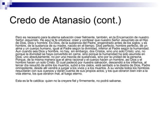 Credo de Atanasio (cont.) Pero es necesario para la eterna salvación creer fielmente, también, en la Encarnación de nuestro Señor Jesucristo. He aquí la fe ortodoxa: creer y confesar que nuestro Señor Jesucristo es el Hijo de Dios, Dios y hombre. Es Dios, de la sustancia del Padre, engendrado antes de los siglos; y es hombre, de la sustancia de su madre, nacido en el tiempo. Dios perfecto, hombre perfecto, de un alma y un cuerpo humano, igual al Padre según la divinidad, inferior al Padre según la humanidad. Aun cuando sea Dios y hombre, no hay, sin embargo, dos Cristos, sino uno solo Cristo; uno, no porque la divinidad se haya convertido en carne, sino porque la humanidad ha sido asumida en Dios; uno absolutamente, no por una mezcla de sustancias, sino por la unidad de la persona. Porque, de la misma manera que el alma racional y el cuerpo hacen un hombre, así Dios y el hombre hacen un solo Cristo. El cual padeció por nuestra salvación, descendió a los infiernos, al tercer día resucitó de entre los muertos, subió a los cielos, está sentado a la diestra de Dios, Padre omnipotente, desde allí vendrá a juzgar a los vivos y a los muertos. A su venida todos los hombres resucitarán con sus cuerpos y darán cuenta de sus propios actos; y los que obraron bien irán a la vida eterna, los que obraron mal, al fuego eterno. Esta es la fe católica: quien no la creyere fiel y firmemente, no podrá salvarse. 