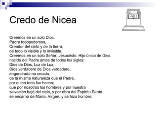 Credo de Nicea Creemos en un solo Dios, Padre todopoderoso, Creador del cielo y de la tierra, de todo lo visible y lo invisible. Creemos en un solo Señor, Jesucristo, Hijo único de Dios, nacido del Padre antes de todos los siglos: Dios de Dios, Luz de Luz, Dios verdadero de Dios verdadero, engendrado no creado, de la misma naturaleza que el Padre, por quien todo fue hecho; que por nosotros los hombres y por nuestra  salvación bajó del cielo, y por obra del Espíritu Santo se encarnó de María, Virgen, y se hizo hombre; 