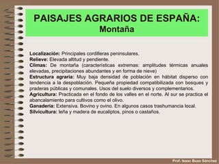 PAISAJES AGRARIOS DE ESPAÑA:
                                Montaña

Localización: Principales cordilleras peninsulares.
Relieve: Elevada altitud y pendiente.
Climas: De montaña (características extremas: amplitudes térmicas anuales
elevadas, precipitaciones abundantes y en forma de nieve)
Estructura agraria: Muy baja densidad de población en hábitat disperso con
tendencia a la despoblación. Pequeña propiedad compatibilizada con bosques y
praderas públicas y comunales. Usos del suelo diversos y complementarios.
Agricultura: Practicada en el fondo de los valles en el norte. Al sur se practica el
abancalamiento para cultivos como el olivo.
Ganadería: Extensiva. Bovino y ovino. En algunos casos trashumancia local.
Silvicultura: leña y madera de eucaliptos, pinos o castaños.




                                                                   Prof. Isaac Buzo Sánchez
 