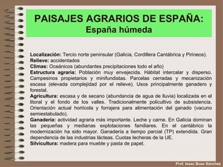 PAISAJES AGRARIOS DE ESPAÑA:
                         España húmeda

Localización: Tercio norte peninsular (Galicia, Cordillera Cantábrica y Pirineos).
Relieve: accidentados
Climas: Oceánicos (abundantes precipitaciones todo el año)
Estructura agraria: Población muy envejecida. Hábitat intercalar y disperso.
Campesinos propietarios y minifundistas. Parcelas cerradas y mecanización
escasa (elevada complejidad por el relieve). Usos principalmente ganadero y
forestal.
Agricultura: escasa y de secano (abundancia de agua de lluvia) localizada en el
litoral y el fondo de los valles. Tradicionalmente policultivo de subsistencia.
Orientación actual hortícola y forrajera para alimentación del ganado (vacuno
semiestabulado).
Ganadería: actividad agraria más importante. Leche y carne. En Galicia dominan
las pequeñas y medianas explotaciones familiares. En el cantábrico la
modernización ha sido mayor. Ganadería a tiempo parcial (TP) extendida. Gran
dependencia de las industrias lácteas. Cuotas lecheras de la UE.
Silvicultura: madera para mueble y pasta de papel.



                                                                 Prof. Isaac Buzo Sánchez
 