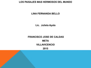 LOS PAISAJES MAS HERMOSOS DEL MUNDO
LINA FERNANDA BELLO
Lic. Julieta Ayala
FRANCISCO JOSE DE CALDAS
META
VILLAVICENCIO
2015
 