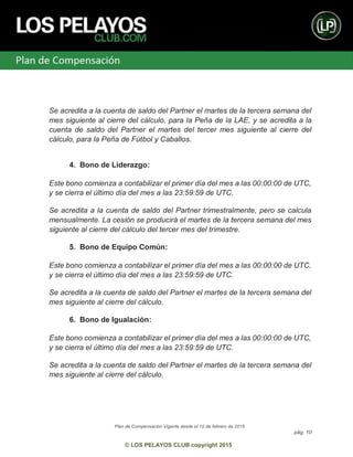Plan de Compensación Vigente desde el 10 de febrero de 2015
pág. 10
© LOS PELAYOS CLUB copyright 2015
Se acredita a la cuenta de saldo del Partner el martes de la tercera semana del
mes siguiente al cierre del cálculo, para la Peña de la LAE, y se acredita a la
cuenta de saldo del Partner el martes del tercer mes siguiente al cierre del
cálculo, para la Peña de Fútbol y Caballos.
4. Bono de Liderazgo:
Este bono comienza a contabilizar el primer día del mes a las 00:00:00 de UTC,
y se cierra el último día del mes a las 23:59:59 de UTC.
Se acredita a la cuenta de saldo del Partner trimestralmente, pero se calcula
mensualmente. La cesión se producirá el martes de la tercera semana del mes
siguiente al cierre del cálculo del tercer mes del trimestre.
5. Bono de Equipo Común:
Este bono comienza a contabilizar el primer día del mes a las 00:00:00 de UTC,
y se cierra el último día del mes a las 23:59:59 de UTC.
Se acredita a la cuenta de saldo del Partner el martes de la tercera semana del
mes siguiente al cierre del cálculo.
6. Bono de Igualación:
Este bono comienza a contabilizar el primer día del mes a las 00:00:00 de UTC,
y se cierra el último día del mes a las 23:59:59 de UTC.
Se acredita a la cuenta de saldo del Partner el martes de la tercera semana del
mes siguiente al cierre del cálculo.
 