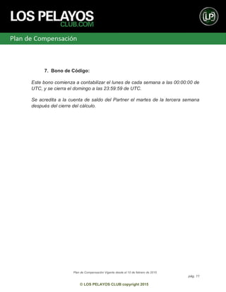 Plan de Compensación Vigente desde el 10 de febrero de 2015
pág. 11
© LOS PELAYOS CLUB copyright 2015
7. Bono de Código:
Este bono comienza a contabilizar el lunes de cada semana a las 00:00:00 de
UTC, y se cierra el domingo a las 23:59:59 de UTC.
Se acredita a la cuenta de saldo del Partner el martes de la tercera semana
después del cierre del cálculo.
 