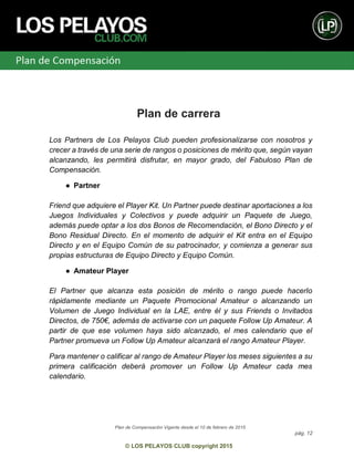 Plan de Compensación Vigente desde el 10 de febrero de 2015
pág. 12
© LOS PELAYOS CLUB copyright 2015
Plan de carrera
Los Partners de Los Pelayos Club pueden profesionalizarse con nosotros y
crecer a través de una serie de rangos o posiciones de mérito que, según vayan
alcanzando, les permitirá disfrutar, en mayor grado, del Fabuloso Plan de
Compensación.
● Partner
Friend que adquiere el Player Kit. Un Partner puede destinar aportaciones a los
Juegos Individuales y Colectivos y puede adquirir un Paquete de Juego,
además puede optar a los dos Bonos de Recomendación, el Bono Directo y el
Bono Residual Directo. En el momento de adquirir el Kit entra en el Equipo
Directo y en el Equipo Común de su patrocinador, y comienza a generar sus
propias estructuras de Equipo Directo y Equipo Común.
● Amateur Player
El Partner que alcanza esta posición de mérito o rango puede hacerlo
rápidamente mediante un Paquete Promocional Amateur o alcanzando un
Volumen de Juego Individual en la LAE, entre él y sus Friends o Invitados
Directos, de 750€, además de activarse con un paquete Follow Up Amateur. A
partir de que ese volumen haya sido alcanzado, el mes calendario que el
Partner promueva un Follow Up Amateur alcanzará el rango Amateur Player.
Para mantener o calificar al rango de Amateur Player los meses siguientes a su
primera calificación deberá promover un Follow Up Amateur cada mes
calendario.
 