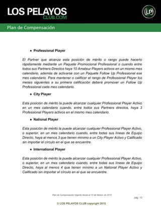 Plan de Compensación Vigente desde el 10 de febrero de 2015
pág. 13
© LOS PELAYOS CLUB copyright 2015
● Professional Player
El Partner que alcanza esta posición de mérito o rango puede hacerlo
rápidamente mediante un Paquete Promocional Professional o cuando entre
todos sus Partners Directos haya 10 Amateur Players activos en un mismo mes
calendario, además de activarse con un Paquete Follow Up Professional ese
mes calendario. Para mantener o calificar el rango de Professional Player los
meses siguientes a su primera calificación deberá promover un Follow Up
Professional cada mes calendario.
● City Player
Esta posición de mérito la puede alcanzar cualquier Professional Player Activo
en un mes calendario cuando, entre todos sus Partners directos, haya 3
Professional Players activos en el mismo mes calendario.
● National Player
Esta posición de mérito la puede alcanzar cualquier Professional Player Activo,
o superior, en un mes calendario cuando, entre todas sus líneas de Equipo
Directo, haya al menos 3 que tienen mínimo a un City Player Activo y Calificado
sin importar el círculo en el que se encuentre.
● International Player
Esta posición de mérito la puede alcanzar cualquier Professional Player Activo,
o superior, en un mes calendario cuando, entre todas sus líneas de Equipo
Directo, haya al menos 4 que tienen mínimo a un National Player Activo y
Calificado sin importar el círculo en el que se encuentre.
 