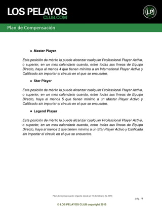 Plan de Compensación Vigente desde el 10 de febrero de 2015
pág. 14
© LOS PELAYOS CLUB copyright 2015
● Master Player
Esta posición de mérito la puede alcanzar cualquier Professional Player Activo,
o superior, en un mes calendario cuando, entre todas sus líneas de Equipo
Directo, haya al menos 4 que tienen mínimo a un International Player Activo y
Calificado sin importar el círculo en el que se encuentre.
● Star Player
Esta posición de mérito la puede alcanzar cualquier Professional Player Activo,
o superior, en un mes calendario cuando, entre todas sus líneas de Equipo
Directo, haya al menos 5 que tienen mínimo a un Master Player Activo y
Calificado sin importar el círculo en el que se encuentre.
● Legend Player
Esta posición de mérito la puede alcanzar cualquier Professional Player Activo,
o superior, en un mes calendario cuando, entre todas sus líneas de Equipo
Directo, haya al menos 5 que tienen mínimo a un Star Player Activo y Calificado
sin importar el círculo en el que se encuentre.
 