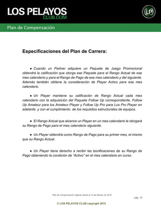 Plan de Compensación Vigente desde el 10 de febrero de 2015
pág. 15
© LOS PELAYOS CLUB copyright 2015
Especificaciones del Plan de Carrera:
● Cuando un Partner adquiere un Paquete de Juego Promocional
obtendrá la calificación que otorga ese Paquete para el Rango Actual de ese
mes calendario y para el Rango de Pago de ese mes calendario y del siguiente.
Además también obtiene la consideración de Player Activo para ese mes
calendario.
● Un Player mantiene su calificación de Rango Actual cada mes
calendario con la adquisición del Paquete Follow Up correspondiente, Follow
Up Amateur para los Amateur Player y Follow Up Pro para Los Pro Player en
adelante, y con el cumplimiento de los requisitos estructurales de equipos.
● El Rango Actual que alcance un Player en un mes calendario le otorgará
su Rango de Pago para el mes calendario siguiente.
● Un Player obtendrá como Rango de Pago para su primer mes, el mismo
que su Rango Actual.
● Un Player tiene derecho a recibir las bonificaciones de su Rango de
Pago obteniendo la condición de “Activo” en el mes calendario en curso.
 