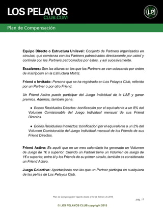 Plan de Compensación Vigente desde el 10 de febrero de 2015
pág. 17
© LOS PELAYOS CLUB copyright 2015
Equipo Directo o Estructura Unilevel: Conjunto de Partners organizados en
círculos, que comienza con los Partners patrocinados directamente por usted y
continúa con los Partners patrocinados por éstos, y así sucesivamente.
Escalones: Son las alturas en los que los Partners se van colocando por orden
de inscripción en la Estructura Matriz.
Friend o Invitado: Persona que se ha registrado en Los Pelayos Club, referido
por un Partner o por otro Friend.
Un Friend Activo puede participar del Juego Individual de la LAE y ganar
premios. Además, también gana:
● Bonos Residuales Directos: bonificación por el equivalente a un 8% del
Volumen Comisionable del Juego Individual mensual de sus Friend
Directos.
● Bonos Residuales Indirectos: bonificación por el equivalente a un 2% del
Volumen Comisionable del Juego Individual mensual de los Friends de sus
Friend Directos.
Friend Activo: Es aquél que en un mes calendario ha generado un Volumen
de Juego de 1€ o superior. Cuando un Partner tiene un Volumen de Juego de
1€ o superior, entre él y los Friends de su primer círculo, también es considerado
un Friend Activo.
Juego Colectivo: Aportaciones con las que un Partner participa en cualquiera
de las peñas de Los Pelayos Club.
 