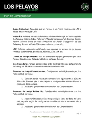Plan de Compensación Vigente desde el 10 de febrero de 2015
pág. 18
© LOS PELAYOS CLUB copyright 2015
Juego Individual: Apuestas que un Partner o un Friend realiza en la LAE a
través de Los Pelayos Club.
Player Kit: Paquete de inscripción como Partner que incluye los libros digitales
“La fabulosa historia de Los Pelayos” y “Apostar para ganar” de Gonzalo García-
Pelayo. Acceso online al curso audiovisual de Poker “Studypoker” de Los
Pelayos y Acceso a Front Office personalizado por un año.
LAE: Loterías y Apuestas del Estado, que organiza los sorteos de los juegos:
Primitiva Euromillones, Bono Loto, Quiniela, LotoTurf, etc.
Líneas de Equipo Directo: Son los diferentes equipos generados por cada
Partner Directo en su Estructura Unilevel o Equipo Directo.
Mes Calendario: Periodo comprendido entre las 0:00:00 horas del primer día
del mes y las 23:59:59 horas del último día ese mismo mes.
Paquetes de Juego Promocionales: Configurados estratégicamente por Los
Pelayos Club permiten:
1. Generar Bonos Residuales Directos del equivalente al 50% del
Valor del Paquete por 1 año según la configuración establecida en el
momento de la compra.
2. Acceder a ganancias extras del Plan de Compensación.
Paquetes de Juego Follow Up: Configurados estratégicamente por Los
Pelayos Club permiten:
1. Recibir Participaciones en las peñas por valor del 60% del valor
del paquete según la configuración establecida en el momento de la
compra.
2. Acceder a ganancias extras del Plan de Compensación.
 