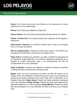 Plan de Compensación Vigente desde el 10 de febrero de 2015
pág. 19
© LOS PELAYOS CLUB copyright 2015
Parent: Es el Partner que ancla a otro Partner en una estructura o un bono,
pudiendo ser o no su patrocinador.
Partner: Es el Friend que adquiere un Player Kit.
Partner Directo: Son los Partners patrocinados directamente por un Partner.
Partner o Friend Top: Es la primera persona de cualquiera de los equipos o
estructuras.
Patrocinador o Sponsor: es el Friend o Partner que le invita a Los Pelayos
Club, y con quien se inscribe.
Plan de Compensación: Conjunto de bonos que premia a los Partners por
promocionar los productos y servicios de Los Pelayos Club.
Player Activo: Condición que permite a un rango, mediante la adquisición de
un Paquete de Juego Follow Up, o a un Partner, mediante la adquisición de un
Paquete de Juego Promocional, optar a las bonificaciones del Plan de
Compensación en un mes calendario.
Player Calificado: Condición que obtienen los Players al alcanzar o mantener
un Rango del Plan de Carrera de Los Pelayos Club.
Rango: Cada una de las posiciones de mérito del Plan de Carrera de los
Pelayos Club. Para obtenerlo y mantenerlo hay que cumplir unos requisitos de
estructura de equipo específicos para cada rango más la adquisición de un
Paquete Follow Up. Rango Actual: Posición de mérito obtenida o mantenida
en un mes calendario. Rango de Pago: Posición de mérito que califica para la
obtención de Bonos en un mes calendario. Rango Máximo: Posición de mérito
más alta alcanzada en un mes calendario de toda la carrera en Los Pelayos
Club.
 