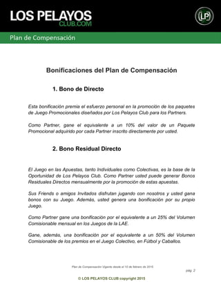 Plan de Compensación Vigente desde el 10 de febrero de 2015
pág. 2
© LOS PELAYOS CLUB copyright 2015
Bonificaciones del Plan de Compensación
1. Bono de Directo
Esta bonificación premia el esfuerzo personal en la promoción de los paquetes
de Juego Promocionales diseñados por Los Pelayos Club para los Partners.
Como Partner, gane el equivalente a un 10% del valor de un Paquete
Promocional adquirido por cada Partner inscrito directamente por usted.
2. Bono Residual Directo
El Juego en las Apuestas, tanto Individuales como Colectivas, es la base de la
Oportunidad de Los Pelayos Club. Como Partner usted puede generar Bonos
Residuales Directos mensualmente por la promoción de estas apuestas.
Sus Friends o amigos Invitados disfrutan jugando con nosotros y usted gana
bonos con su Juego. Además, usted genera una bonificación por su propio
Juego.
Como Partner gane una bonificación por el equivalente a un 25% del Volumen
Comisionable mensual en los Juegos de la LAE.
Gane, además, una bonificación por el equivalente a un 50% del Volumen
Comisionable de los premios en el Juego Colectivo, en Fútbol y Caballos.
 