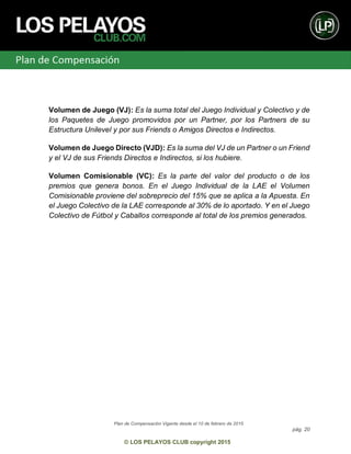 Plan de Compensación Vigente desde el 10 de febrero de 2015
pág. 20
© LOS PELAYOS CLUB copyright 2015
Volumen de Juego (VJ): Es la suma total del Juego Individual y Colectivo y de
los Paquetes de Juego promovidos por un Partner, por los Partners de su
Estructura Unilevel y por sus Friends o Amigos Directos e Indirectos.
Volumen de Juego Directo (VJD): Es la suma del VJ de un Partner o un Friend
y el VJ de sus Friends Directos e Indirectos, si los hubiere.
Volumen Comisionable (VC): Es la parte del valor del producto o de los
premios que genera bonos. En el Juego Individual de la LAE el Volumen
Comisionable proviene del sobreprecio del 15% que se aplica a la Apuesta. En
el Juego Colectivo de la LAE corresponde al 30% de lo aportado. Y en el Juego
Colectivo de Fútbol y Caballos corresponde al total de los premios generados.
 