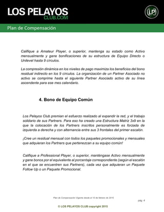 Plan de Compensación Vigente desde el 10 de febrero de 2015
pág. 4
© LOS PELAYOS CLUB copyright 2015
Califique a Amateur Player, o superior, mantenga su estado como Activo
mensualmente y gane bonificaciones de su estructura de Equipo Directo o
Unilevel hasta 9 círculos.
La compresión dinámica en los niveles de pago maximiza los beneficios del bono
residual indirecto en los 9 círculos. La organización de un Partner Asociado no
activo se comprime hasta el siguiente Partner Asociado activo de su línea
ascendente para ese mes calendario.
4. Bono de Equipo Común
Los Pelayos Club premian el esfuerzo realizado al expandir la red, y el trabajo
solidario de sus Partners. Para eso ha creado una Estructura Matriz 3x9 en la
que la colocación de los Partners inscritos personalmente es forzada de
izquierda a derecha y con alternancia entre sus 3 frontales del primer escalón.
¡Cree un residual mensual con todos los paquetes promocionales y mensuales
que adquieran los Partners que pertenezcan a su equipo común!
Califique a Professional Player, o superior, manténgase Activo mensualmente
y gane bonos por el equivalente al porcentaje correspondiente (según el escalón
en el que se encuentren sus Partners), cada vez que adquieran un Paquete
Follow Up o un Paquete Promocional.
 