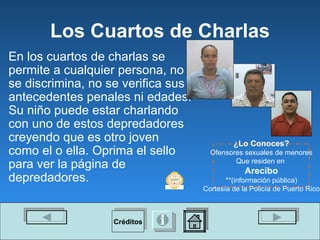 Los Cuartos de Charlas En los cuartos de charlas se permite a cualquier persona, no se discrimina, no se verifica sus antecedentes penales ni edades. Su niño puede estar charlando con uno de estos depredadores creyendo que es otro joven como el o ella. Oprima el sello para ver la p á gina de depredadores. ¿Lo Conoces? Ofensores sexuales de menores Que residen en  Arecibo **(información p ú blica) Cortesía de la Policía de Puerto Rico Créditos 