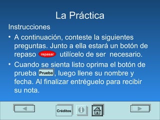 La Pr á ctica Instrucciones A continuación, conteste la siguientes preguntas. Junto a ella estará un botón de repaso  utilícelo   de ser  necesario.  Cuando se sienta listo oprima el botón de prueba  , luego llene su nombre y  fecha. Al finalizar entréguelo para recibir su nota. repasar Prueba Créditos 