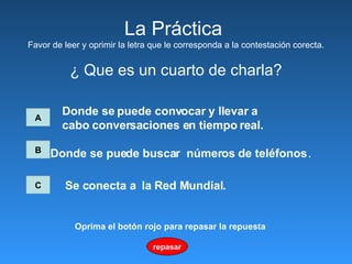 La Pr á ctica  Favor de leer y oprimir la letra que le corresponda a la contestación corecta. ¿ Que es un cuarto de charla? A Donde se puede convocar   y llevar a  cabo conversaciones en tiempo real.   B C Donde se puede buscar  números de teléfonos   .   Se conecta a  la Red Mundial.   repasar Oprima el botón rojo para repasar la repuesta 