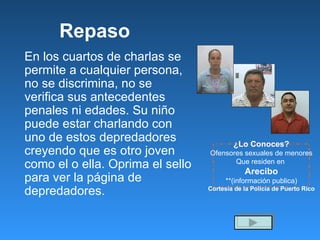Repaso En los cuartos de charlas se permite a cualquier persona, no se discrimina, no se verifica sus antecedentes penales ni edades. Su niño puede estar charlando con uno de estos depredadores creyendo que es otro joven como el o ella. Oprima el sello para ver la p á gina de depredadores. ¿Lo Conoces? Ofensores sexuales de menores Que residen en  Arecibo **(información publica) Cortesía de la Policía de Puerto Rico 