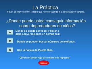 ¿Dónde puede usted conseguir información sobre depredadores de niños?  La Pr á ctica  Favor de leer y oprimir la letra que le corresponda a la contestación corecta. A Donde se puede convocar   y llevar a  cabo conversaciones en tiempo real.   B C Donde se pueden buscar números de teléfonos  .   Con la Policía de Puerto Rico.   repasar Oprima el botón rojo para repasar la repuesta 