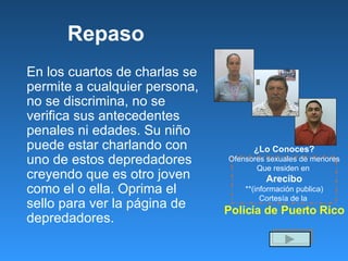 Repaso En los cuartos de charlas se permite a cualquier persona, no se discrimina, no se verifica sus antecedentes penales ni edades. Su niño puede estar charlando con uno de estos depredadores creyendo que es otro joven como el o ella. Oprima el sello para ver la p á gina de depredadores. ¿Lo Conoces? Ofensores sexuales de menores Que residen en  Arecibo **(información publica) Cortesía de la  Policía de Puerto Rico 
